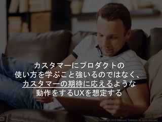 カスタマーにプロダクトの
使い方を学ぶこと強いるのではなく、
カスタマーの期待に応えるような
動作をするUXを想定する
Copyright 2018 Masayuki Tadokoro All rights reserved
 