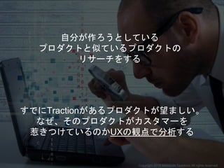 自分が作ろうとしている
プロダクトと似ているプロダクトの
リサーチをする
すでにTractionがあるプロダクトが望ましい。
なぜ、そのプロダクトがカスタマーを
惹きつけているのかUXの観点で分析する
Copyright 2018 Masayuki Tadokoro All rights reserved
 