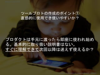 プロダクトは手元に渡ったら即座に使われ始め
る。基本的に取り扱い説明書はない。
すぐに理解できて次回以降は迷えず使えるか？
ツールプロトの作成のポイント①
直感的に使用でき使いやすいか？
Copyright 2018 Masayuki Tadokoro All rights reserved
Startup Science 2018
 