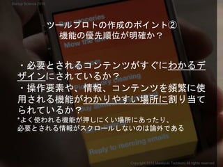 ・必要とされるコンテンツがすぐにわかるデ
ザインにされているか？
・操作要素や、情報、コンテンツを頻繁に使
用される機能がわかりやすい場所に割り当て
られているか？
*よく使われる機能が押しにくい場所にあったり、
必要とされる情報がスクロールしないのは論外である
ツールプロトの作成のポイント②
機能の優先順位が明確か？
Copyright 2018 Masayuki Tadokoro All rights reserved
Startup Science 2018
 
