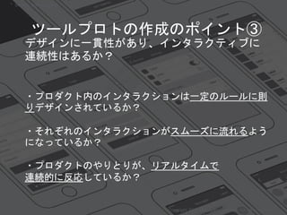 デザインに一貫性があり、インタラクティブに
連続性はあるか？
・プロダクト内のインタラクションは一定のルールに則
りデザインされているか？
・それぞれのインタラクションがスムーズに流れるよう
になっているか？
・プロダクトのやりとりが、リアルタイムで
連続的に反応しているか？
Copyright 2018 Masayuki Tadokoro All rights reserved
Startup Science 2018
ツールプロトの作成のポイント③
 