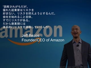 “誤解されがちだが、
優れた起業家はリスクを
好まない。リスクを抑えようとするんだ。
会社を始めること自体、
すでにリスクがある。
だから創業期には
体系的にリスクを排除していくんだ”
Jeff Bezos
Founder/CEO of Amazon
Copyright 2018 Masayuki Tadokoro All rights reserved
 