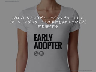 プロブレムインタビューでインタビューした人
（アーリーアダプターとして要件を満たしている人）
にお願いする
Copyright 2018 Masayuki Tadokoro All rights reserved
Startup Science 2018
 