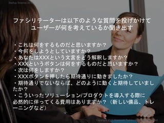 ファシリテーターは以下のような質問を投げかけて
ユーザーが何を考えているか聞き出す
・これは何をするものだと思いますか？
・今何をしようとしていますか？
・あなたはXXXという文言をどう解釈しますか？
・XXXというボタンは何をするものだと思いますか？
・次は何をしますか？
・XXXボタンを押したら期待通りに動きましたか？
・期待通りでないならば、どのように動くと期待していまし
たか？
・こういったソリューション/プロダクトを導入する際に
必然的に伴ってくる費用はありますか？（新しい備品、トレ
ーニングなど）
Copyright 2018 Masayuki Tadokoro All rights reserved
Startup Science 2018
 