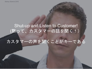Shut-up and Listen to Customer!
(黙って、カスタマーの話を聞く！）
カスタマーの声を聞くことがキーである
Copyright 2018 Masayuki Tadokoro All rights reserved
Startup Science 2018
 