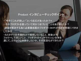 Product インタビューチェックポイント
・”今すぐこれが欲しい”という反応があったか？*
・ そのプロダクトを使っていて何かつまづいたことはありましたか？
・課題を解決する為に必要最低限のプロダクト（MVP)が何かを明確にできま
したか？
・カスタマーの予期的UXで期待していること、事後UXで
フォローしてほしいこと、プロダクトのインタラクション全体を
通じて、どのような体験をしたいか、その言語化ができたか？
Copyright 2018 Masayuki Tadokoro All rights reserved
Startup Science 2018
 
