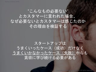 スタートアップは
うまくいったケース（成功）だけなく
うまくいかなかったケース（失敗）からも
貪欲に学び続ける必要がある
”こんなもの必要ない”
とカスタマーに言われた場合、
なぜ必要ないとカスタマーは感じたのか
その理由を検証する
Copyright 2018 Masayuki Tadokoro All rights reserved
Startup Science 2018
 
