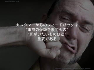 カスタマーからのフィードバックは
”事前の仮説を覆すもの”
”耳がいたいものほど”
重要である
Copyright 2018 Masayuki Tadokoro All rights reserved
Startup Science 2018
 
