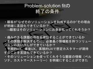 Problem-solution fitの
終了の条件
・顧客が”なぜそのソリューションを利用するのか”その理由
が明確に言語化できているか？
→顧客はそのソリューションにお金を払ってくれそうか？
・痛みのある課題の存在を確証することができているか
・その課題を解決するのに、必要最小限機能を持つソリュー
ションの洗い出しができているか？
・予期的UX、事後UX、累積的UXで想定カスタマーが期待
することを言語化できているか？
・そのソリューションを使ってくれそうな顧客の情報（ペル
ソナ、カストマーストーリー）を明確にすることができた
Copyright 2018 Masayuki Tadokoro All rights reserved
Startup Science 2018
 