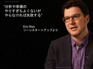 ”分析や準備の
やりすぎもよくないが
やらなければ失敗する”
Eric Ries
リーンスタートアップより
Copyright 2018 Masayuki Tadokoro All rights reserved
Startup Science 2018
 