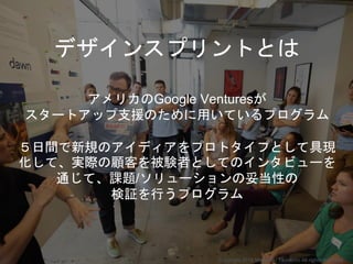 デザインスプリントとは
アメリカのGoogle Venturesが
スタートアップ支援のために用いているプログラム
５日間で新規のアイディアをプロトタイプとして具現
化して、実際の顧客を被験者としてのインタビューを
通じて、課題/ソリューションの妥当性の
検証を行うプログラム
Copyright 2018 Masayuki Tadokoro All rights reserved
 