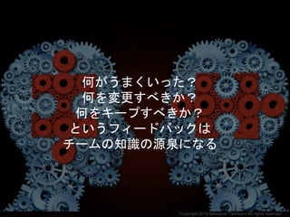 何がうまくいった？
何を変更すべきか？
何をキープすべきか？
というフィードバックは
チームの知識の源泉になる
Copyright 2018 Masayuki Tadokoro All rights reserved
 