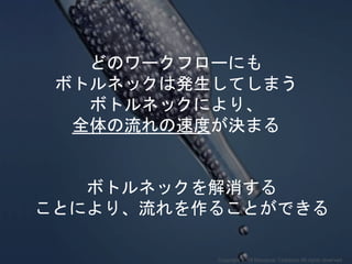 どのワークフローにも
ボトルネックは発生してしまう
ボトルネックにより、
全体の流れの速度が決まる
ボトルネックを解消する
ことにより、流れを作ることができる
Copyright 2018 Masayuki Tadokoro All rights reserved
 