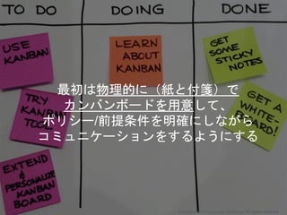 最初は物理的に（紙と付箋）で
カンバンボードを用意して、
ポリシー/前提条件を明確にしながら
コミュニケーションをするようにする
Copyright 2018 Masayuki Tadokoro All rights reserved
 