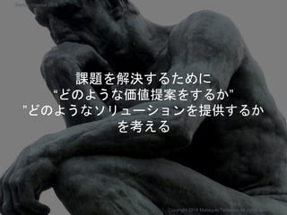 課題を解決するために
“どのような価値提案をするか”
”どのようなソリューションを提供するか
を考える
Copyright 2018 Masayuki Tadokoro All rights reserved
Startup Science 2018
 