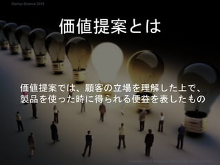 価値提案とは
価値提案では、顧客の立場を理解した上で、
製品を使った時に得られる便益を表したもの
Copyright 2018 Masayuki Tadokoro All rights reserved
Startup Science 2018
 