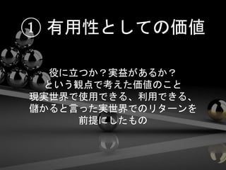 役に立つか？実益があるか？
という観点で考えた価値のこと
現実世界で使用できる、利用できる、
儲かると言った実世界でのリターンを
前提にしたもの
① 有用性としての価値
 