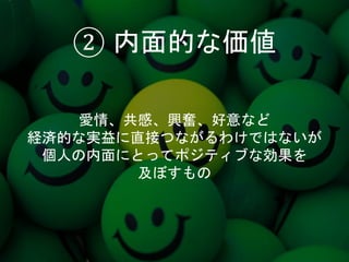 ② 内面的な価値
愛情、共感、興奮、好意など
経済的な実益に直接つながるわけではないが
個人の内面にとってポジティブな効果を
及ぼすもの
 