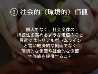 個人でなく、社会全体の
持続性を高めるような価値のこと
最近ではトリプルボトムライン
と言い経済的な側面でなく
環境的な側面や社会的な側面
で価値を提供すること
③ 社会的（環境的）価値
 
