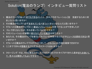 ？
Copyright 2018 Masayuki Tadokoro All rights reserved
Startup Science 2018
1. 魔法のランプがあって何でもできるとしたら、【タスクやオペレーション】を 完遂するために何
をしたいと思いますか?
2. その魔法のランプに必ず含まれているべきフィーチャーはなんだと思いますか？
3. そういった【魔法のランプ】に一番近いソリューションを見つけることができましたか
4. （もしできたなら）なぜ、それを使っていないのですか？
5. そのソリューションが実際に使えなくしている要因は何ですか？
6. あなたは、その魔法のランプを使うとどれくらいの時間や労力などのリソースを節約できると思
いますか？
7. そういった【魔法のランププロダクト】に対して、どれくらいの予算を確保できますか
8. ここまでできれば感動するプロダクトのイメージはありますか？
9. クロージング：では、その【魔法のランププロダクト】のプロトタイプができたら是非またお会いし
て、色々とお聞きしてもよいですか？
Solution(魔法のランプ）インタビュー質問リスト
 