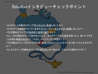 ？
Copyright 2018 Masayuki Tadokoro All rights reserved
Startup Science 2018
・カスタマーは【魔法のランプ】をどのように表現しましたか？
・カスタマーは魔法のランプに含まれるフィーチャーをどのように表現しましたか？
・その【魔法のランプ】は技術的に実現可能ですか？
・もし、その【魔法のランプ】を作れたとして、カスタマーがその製品を買ったり、使ったりする
ことを阻む障壁はあるか？ （コスト、メンテナンス、学習カーブ）
・その【魔法のランプ】は日々の生活（業務）のなかにフィットするように使ってもらえるだろう
か？
・もしカスタマーが【魔法のランプ】を買わないのであれば、どのような理由だろうか？
Solutionインタビューチェックポイント
 