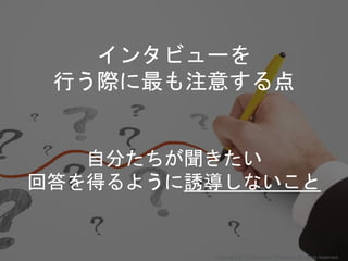 インタビューを
行う際に最も注意する点
自分たちが聞きたい
回答を得るように誘導しないこと
Copyright 2018 Masayuki Tadokoro All rights reserved
 