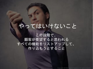 やってはいけないこと
この段階で、
顧客が要望すると思われる
すべての機能をリストアップして、
作り込もうとすること
Copyright 2018 Masayuki Tadokoro All rights reserved
 