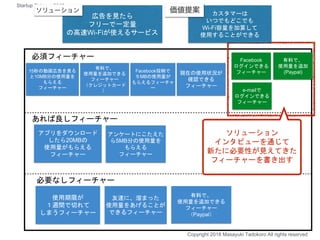 友達に、溜まった
使用量をあげることが
できるフィーチャー
アンケートにこたえた
ら5MB分の使用量を
もらえる
フィーチャー
有料で、
使用量を追加できる
フィーチャー
（Paypal）
使用期限が
１週間で切れて
しまうフィーチャー
アプリをダウンロード
したら20MBの
使用量がもらえる
フィーチャー
必須フィーチャー
あれば良しフィーチャー
必要なしフィーチャー
15秒の動画広告を見る
と10MB分の使用量を
もらえる
フィーチャー
現在の使用状況が
確認できる
フィーチャー
有料で、
使用量を追加できる
フィーチャー
（クレジットカード
）
Facebook投稿で
５MBの使用量が
もらえるフィーチャ
ー
Facebook
ログインできる
フィーチャー
e-mailで
ログインできる
フィーチャー
有料で、
使用量を追加
(Paypal)
ソリューション
インタビューを通じて
新たに必要性が見えてきた
フィーチャーを書き出す
Copyright 2018 Masayuki Tadokoro All rights reserved
Startup Science 2018
広告を見たら
フリーで一定量
の高速Wi-Fiが使えるサービス
カスタマーは
いつでもどこでも
Wi-Fi容量を加算して
使用することができる
 