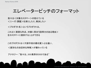 このプロダクトは＜代替手段の最右翼＞とは違い、
＜差別化の決定的な特徴＞が備わっている
これは＜重要な利点、対価に見合う説得力のある理由＞
をカスタマーに提供することができる
＜プロダクト名＞というプロダクトは、
我々は＜対象カスタマー＞の抱えている
＜ニーズ/課題＞を満たしたり、解決したい
Copyright 2018 Masayuki Tadokoro All rights reserved
Startup Science 2018
アナロジー：”我々は、XXX業界のOOOである”
エレベーターピッチのフォーマット
 