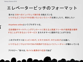我々は 日本へのインバウンド旅行者 の抱えている
いつでもどこでもスマホを使いたいというニーズを満たしたり、解決したい
Anywhere onlineというプロダクトは、
広告視聴やマーケティングアンケートに答えると高速フリーWi-Fi使用量を獲得
することができるというサービス をカスタマーに提供することができる
このプロダクトはコンビニWi-Fi, エキナカWi-Fi, ホテルWi-Fiとは違い、
いつでもどこでもスマホでWi-Fi利用ができるというフィーチャーが備わっている
Copyright 2018 Masayuki Tadokoro All rights reserved
Startup Science 2018
アナロジー：”我々は、モバイル業界のTV広告である”
エレベーターピッチのフォーマット
 