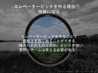 エレベーターピッチを作る理由①：
明確になる
エレベーターピッチを作ることで
曖昧さを取り除くことができる
（誰のためのものなのか、という手強い
質問にチームは答える必要がある）
Copyright 2018 Masayuki Tadokoro All rights reserved
Startup Science 2018
 