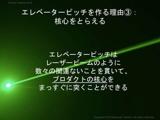 エレベーターピッチを作る理由③：
核心をとらえる
エレベーターピッチは
レーザービームのように
数々の関連ないことを貫いて、
プロダクトの核心を
まっすぐに突くことができる
Copyright 2018 Masayuki Tadokoro All rights reserved
Startup Science 2018
 