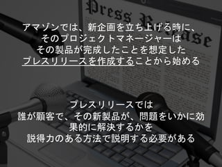 プレスリリースでは
誰が顧客で、その新製品が、問題をいかに効
果的に解決するかを
説得力のある方法で説明する必要がある
アマゾンでは、新企画を立ち上げる時に、
そのプロジェクトマネージャーは
その製品が完成したことを想定した
プレスリリースを作成することから始める
 