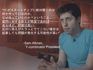 “YCがスタートアップに絶対聞くのは
何を作っているのか、
なぜ作っているのか？ということ。
質問に対する答えが簡潔であれば
あるほど、評価は高い。
反対に答えがスラッとでてこない場合は
起業しても問題が発生する可能性が高い”
-Sam Altman,
Y-combinator President
Copyright 2018 Masayuki Tadokoro All rights reserved
Startup Science 2018
 
