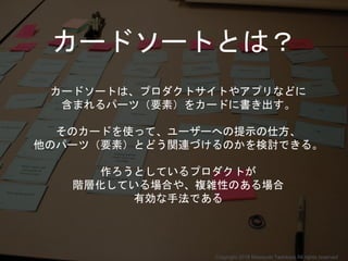 カードソートとは？
カードソートは、プロダクトサイトやアプリなどに
含まれるパーツ（要素）をカードに書き出す。
そのカードを使って、ユーザーへの提示の仕方、
他のパーツ（要素）とどう関連づけるのかを検討できる。
作ろうとしているプロダクトが
階層化している場合や、複雑性のある場合
有効な手法である
Copyright 2018 Masayuki Tadokoro All rights reserved
 