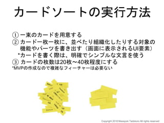 カードソートの実行方法
① 一束のカードを用意する
② カード一枚一枚に、並べたり組織化したりする対象の
機能やパーツを書き出す（画面に表示されるUI要素）
*カードを書く際は、明確でシンプルな文言を使う
③ カードの枚数は20枚〜40枚程度にする
*MVPの作成なので複雑なフィーチャーは必要ない
Copyright 2018 Masayuki Tadokoro All rights reserved
 