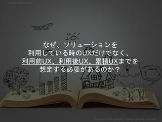 なぜ、ソリューションを
利用している時のUXだけでなく、
利用前UX、利用後UX、累積UXまでを
想定する必要があるのか？
Copyright 2018 Masayuki Tadokoro All rights reserved
Startup Science 2018
 