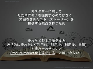 カスタマーに対して
ただ単にモノを提供するのではなく、
文脈を含めたコト（ストーリー）を
提供する視点を持つため
Copyright 2018 Masayuki Tadokoro All rights reserved
Startup Science 2018
優れたビジネスモデルと
包括的に優れたUX(利用前、利用中、利用後、累積)
を組み合わせないと
Product-market-fitを達成することはできない。
 