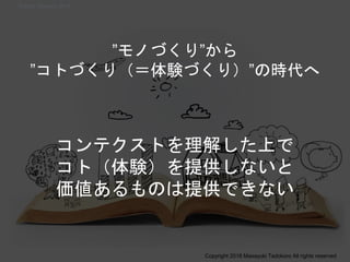 ”モノづくり”から
”コトづくり（＝体験づくり）”の時代へ
コンテクストを理解した上で
コト（体験）を提供しないと
価値あるものは提供できない
Copyright 2018 Masayuki Tadokoro All rights reserved
Startup Science 2018
 
