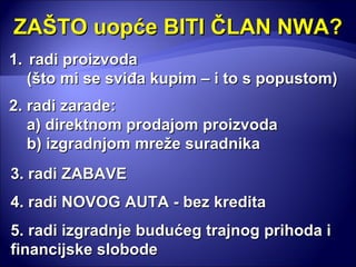 ZAŠTO uopće BITI ČLAN NWA? radi proizvoda  (što mi se sviđa kupim – i to s popustom) 2. radi zarade: a) direktnom prodajom proizvoda b) izgradnjom mreže suradnika 5. radi izgradnje budućeg trajnog prihoda i financijske slobode 3. radi ZABAVE 4. radi NOVOG AUTA - bez kredita 