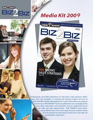 Media Kit 2009
                    ®                             Wise Choices fo
                                                                  r Business

                                                                           FREE



                                                              Northwest Arkansas




          HOO KNOWS                 ®


          SALES STRATEGIES
          page 26

                                                 er Sponsor
                                          C ov



         May 2007                       As Good as it Gets!
                        hoo-knows.com




Professionals need B2B publications to help them make decisions. What-
 ever their role, discipline or seniority, key decision makers can turn to
   HOO KNOWS® Biz2Biz Marketplace for current information on products
     and services. HOO KNOWS® business publications are a springboard for
        new ideas, information and inspiration. And an exceptional source
          for sales and sales opportunities. HOO KNOWS® packs adver-
             tising effectiveness into every page because research shows
                 that the greater the advertising content, the more sales are
                    generated for advertisers.
 