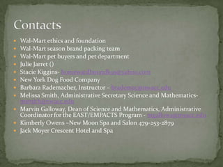 Wal-Mart ethics and foundationWal-Mart season brand packing teamWal-Mart pet buyers and pet departmentJulie Jarret ()Stacie Kiggins- homewardboundk9s@yahoo.comNew York Dog Food CompanyBarbara Rademacher, Instructor – brademac@nwacc.eduMelissa Smith, Administrative Secretary Science and Mathematics- msmith@nwacc.eduMarvin Galloway, Dean of Science and Mathematics, Administrative Coordinator for the EAST/EMPACTS Program - mgallowa@nwacc.eduKimberly Owens –New Moon Spa and Salon 479-253-2879Jack Moyer Crescent Hotel and SpaContacts