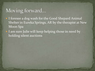 I foresee a dog wash for the Good Shepard Animal Shelter in Eureka Springs, AR by the therapist at New Moon SpaI am sure Julie will keep helping those in need by holding silent auctionsMoving forward…