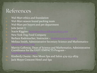 Wal-Mart ethics and foundationWal-Mart season brand packing teamWal-Mart pet buyers and pet departmentJulie Jarret ()Stacie Kiggins- homewardboundk9s@yahoo.comNew York Dog Food CompanyBarbara Rademacher, Instructor – brademac@nwacc.eduMelissa Smith, Administrative Secretary Science and Mathematics- msmith@nwacc.eduMarvin Galloway, Dean of Science and Mathematics, Administrative Coordinator for the EAST/EMPACTS Program - mgallowa@nwacc.eduKimberly Owens –New Moon Spa and Salon 479-253-2879Jack Moyer Crescent Hotel and SpaReferences