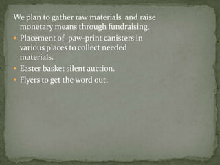 We plan to gather raw materials  and raise monetary means through fundraising.Placement of  paw-print canisters in various places to collect needed materials.Easter basket silent auction.Flyers to get the word out.