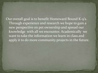Our overall goal is to benefit Homeward Bound K-9’s. Through experience and research we hope to gain a new perspective on pet ownership and spread our knowledge  with all we encounter. Academically  we want to take the information we learn in class and apply it to do more community projects in the future.