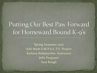 Spring Semester 2010 AAS Math E.M.P.A.C.T.S. Project Barbara Rademacher, Instructor  Julie Ferguson Sara Bough Putting Our Best Paw Forward for Homeward Bound K-9’s 