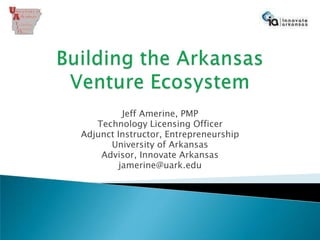 Building the ArkansasVenture Ecosystem Jeff Amerine, PMP Technology Licensing Officer Adjunct Instructor, Entrepreneurship University of Arkansas Advisor, Innovate Arkansas jamerine@uark.edu 