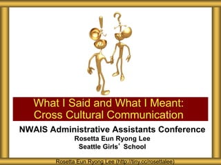 NWAIS Administrative Assistants Conference
Rosetta Eun Ryong Lee
Seattle Girls’ School
What I Said and What I Meant:
Cross Cultural Communication
Rosetta Eun Ryong Lee (http://tiny.cc/rosettalee)
 