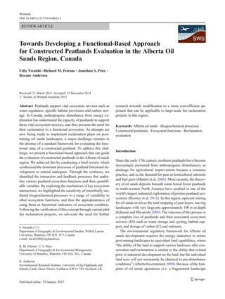 REVIEWARTICLE
Towards Developing a Functional-Based Approach
for Constructed Peatlands Evaluation in the Alberta Oil
Sands Region, Canada
Felix Nwaishi & Richard M. Petrone & Jonathan S. Price &
Roxane Andersen
Received: 21 March 2014 /Accepted: 23 December 2014
# Society of Wetland Scientists 2015
Abstract Peatlands support vital ecosystem services such as
water regulation, specific habitat provisions and carbon stor-
age. In Canada, anthropogenic disturbance from energy ex-
ploration has undermined the capacity of peatlands to support
these vital ecosystem services, and thus presents the need for
their reclamation to a functional ecosystem. As attempts are
now being made to implement reclamation plans on post-
mining oil sands landscapes, a major challenge remains in
the absence of a standard framework for evaluating the func-
tional state of a constructed peatland. To address this chal-
lenge, we present a functional-based approach that can guide
the evaluation of constructed peatlands in the Alberta oil sands
region. We achieved this by conducting a brief review, which
synthesized the dominant processes of peatland functional de-
velopment in natural analogues. Through the synthesis, we
identified the interaction and feedback processes that under-
line various peatland ecosystem functions and their quantifi-
able variables. By exploring the mechanism of key ecosystem
interactions, we highlighted the sensitivity of microbially me-
diated biogeochemical processes to a range of variability in
other ecosystem functions, and thus the appropriateness of
using them as functional indicators of ecosystem condition.
Following the verification of this concept through current pilot
fen reclamation projects, we advocate the need for further
research towards modification to a more cost-efficient ap-
proach that can be applicable to large-scale fen reclamation
projects in this region.
Keywords Alberta oil sands . Biogeochemical processes .
Constructed peatlands . Ecosystem functions . Reclamation
evaluation
Introduction
Since the early 17th century, northern peatlands have become
increasingly pressured from anthropogenic disturbances, as
drainage for agricultural improvement became a common
practice, and as the demand for peat as horticultural substrate
and fuel grew (Martini et al. 2006). More recently, the discov-
ery of oil sands deposits beneath some boreal forest peatlands
in north-western North America have resulted in one of the
world’s largest industrial exploitation of pristine peatland eco-
systems (Rooney et al. 2012). In this region, open-pit mining
for oil sands involves the total stripping of peat layers, leaving
landscapes with very large pits approximately 100 m in depth
(Johnson and Miyanishi 2008). The outcome of this process is
a complete loss of peatlands and their associated ecosystem
services (ES) such as water storage and cycling, habitat sup-
port, and storage of carbon (C) and nutrients.
The environmental regulatory framework for Alberta oil
sands development requires the energy industries to return
post-mining landscapes to equivalent land capabilities, where
“the ability of the land to support various land-uses after con-
servation and reclamation is similar to the ability that existed
prior to industrial development on the land, but the individual
land uses will not necessarily be identical to pre-disturbance
conditions” (Alberta Environment 2009). Because of the foot-
print of oil sands operations (i.e. a fragmented landscape
F. Nwaishi (*)
Department of Geography & Environmental Studies, Wilfrid Laurier
University, Waterloo, ON N2L 3C5, Canada
e-mail: nwai5240@mylaurier.ca
R. M. Petrone :J. S. Price
Department of Geography & Environmental Management,
University of Waterloo, Waterloo, ON N2L 3G1, Canada
R. Andersen
Environmental Research Institute, University of the Highlands and
Islands, Castle Street Thurso, Caithness KW14 7JD, Scotland, UK
Wetlands
DOI 10.1007/s13157-014-0623-1
 
